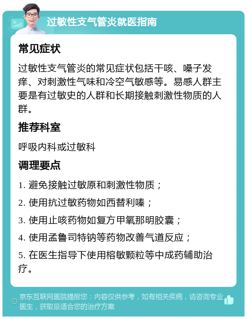 过敏性支气管炎就医指南 常见症状 过敏性支气管炎的常见症状包括干咳、嗓子发痒、对刺激性气味和冷空气敏感等。易感人群主要是有过敏史的人群和长期接触刺激性物质的人群。 推荐科室 呼吸内科或过敏科 调理要点 1. 避免接触过敏原和刺激性物质； 2. 使用抗过敏药物如西替利嗪； 3. 使用止咳药物如复方甲氧那明胶囊； 4. 使用孟鲁司特钠等药物改善气道反应； 5. 在医生指导下使用榕敏颗粒等中成药辅助治疗。