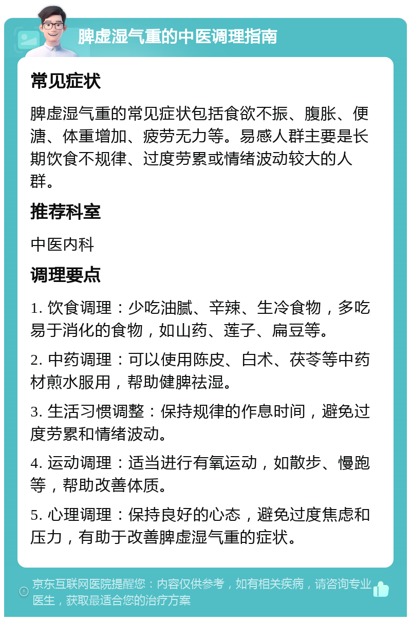 脾虚湿气重的中医调理指南 常见症状 脾虚湿气重的常见症状包括食欲不振、腹胀、便溏、体重增加、疲劳无力等。易感人群主要是长期饮食不规律、过度劳累或情绪波动较大的人群。 推荐科室 中医内科 调理要点 1. 饮食调理：少吃油腻、辛辣、生冷食物，多吃易于消化的食物，如山药、莲子、扁豆等。 2. 中药调理：可以使用陈皮、白术、茯苓等中药材煎水服用，帮助健脾祛湿。 3. 生活习惯调整：保持规律的作息时间，避免过度劳累和情绪波动。 4. 运动调理：适当进行有氧运动，如散步、慢跑等，帮助改善体质。 5. 心理调理：保持良好的心态，避免过度焦虑和压力，有助于改善脾虚湿气重的症状。