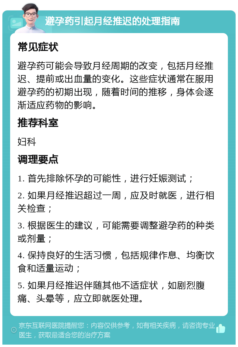 避孕药引起月经推迟的处理指南 常见症状 避孕药可能会导致月经周期的改变，包括月经推迟、提前或出血量的变化。这些症状通常在服用避孕药的初期出现，随着时间的推移，身体会逐渐适应药物的影响。 推荐科室 妇科 调理要点 1. 首先排除怀孕的可能性，进行妊娠测试； 2. 如果月经推迟超过一周，应及时就医，进行相关检查； 3. 根据医生的建议，可能需要调整避孕药的种类或剂量； 4. 保持良好的生活习惯，包括规律作息、均衡饮食和适量运动； 5. 如果月经推迟伴随其他不适症状，如剧烈腹痛、头晕等，应立即就医处理。