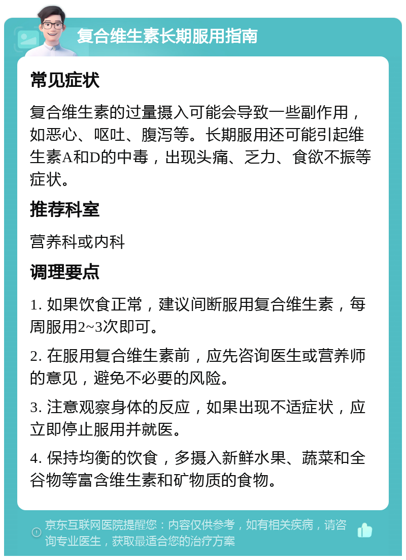 复合维生素长期服用指南 常见症状 复合维生素的过量摄入可能会导致一些副作用，如恶心、呕吐、腹泻等。长期服用还可能引起维生素A和D的中毒，出现头痛、乏力、食欲不振等症状。 推荐科室 营养科或内科 调理要点 1. 如果饮食正常，建议间断服用复合维生素，每周服用2~3次即可。 2. 在服用复合维生素前，应先咨询医生或营养师的意见，避免不必要的风险。 3. 注意观察身体的反应，如果出现不适症状，应立即停止服用并就医。 4. 保持均衡的饮食，多摄入新鲜水果、蔬菜和全谷物等富含维生素和矿物质的食物。