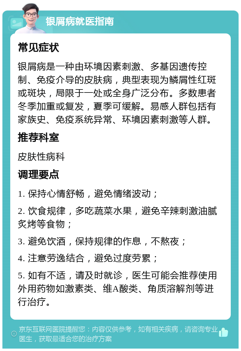 银屑病就医指南 常见症状 银屑病是一种由环境因素刺激、多基因遗传控制、免疫介导的皮肤病，典型表现为鳞屑性红斑或斑块，局限于一处或全身广泛分布。多数患者冬季加重或复发，夏季可缓解。易感人群包括有家族史、免疫系统异常、环境因素刺激等人群。 推荐科室 皮肤性病科 调理要点 1. 保持心情舒畅，避免情绪波动； 2. 饮食规律，多吃蔬菜水果，避免辛辣刺激油腻炙烤等食物； 3. 避免饮酒，保持规律的作息，不熬夜； 4. 注意劳逸结合，避免过度劳累； 5. 如有不适，请及时就诊，医生可能会推荐使用外用药物如激素类、维A酸类、角质溶解剂等进行治疗。