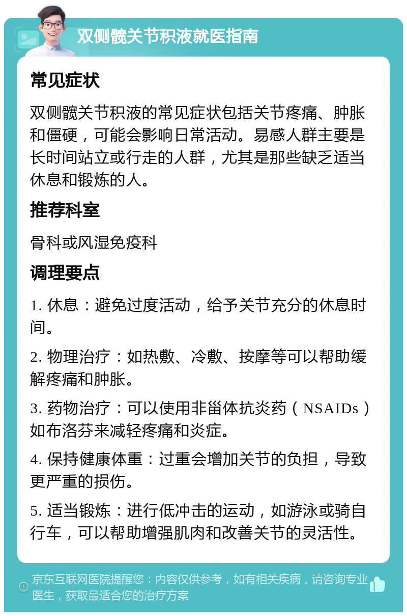 双侧髋关节积液就医指南 常见症状 双侧髋关节积液的常见症状包括关节疼痛、肿胀和僵硬，可能会影响日常活动。易感人群主要是长时间站立或行走的人群，尤其是那些缺乏适当休息和锻炼的人。 推荐科室 骨科或风湿免疫科 调理要点 1. 休息：避免过度活动，给予关节充分的休息时间。 2. 物理治疗：如热敷、冷敷、按摩等可以帮助缓解疼痛和肿胀。 3. 药物治疗：可以使用非甾体抗炎药（NSAIDs）如布洛芬来减轻疼痛和炎症。 4. 保持健康体重：过重会增加关节的负担，导致更严重的损伤。 5. 适当锻炼：进行低冲击的运动，如游泳或骑自行车，可以帮助增强肌肉和改善关节的灵活性。