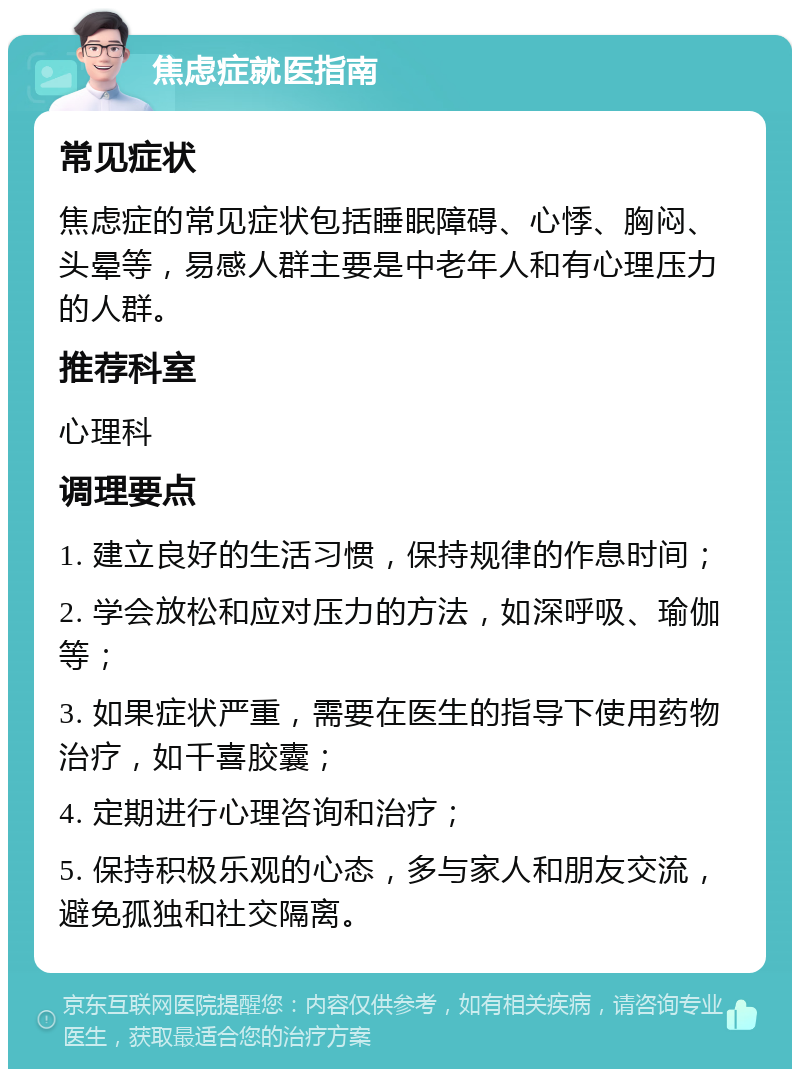 焦虑症就医指南 常见症状 焦虑症的常见症状包括睡眠障碍、心悸、胸闷、头晕等，易感人群主要是中老年人和有心理压力的人群。 推荐科室 心理科 调理要点 1. 建立良好的生活习惯，保持规律的作息时间； 2. 学会放松和应对压力的方法，如深呼吸、瑜伽等； 3. 如果症状严重，需要在医生的指导下使用药物治疗，如千喜胶囊； 4. 定期进行心理咨询和治疗； 5. 保持积极乐观的心态，多与家人和朋友交流，避免孤独和社交隔离。