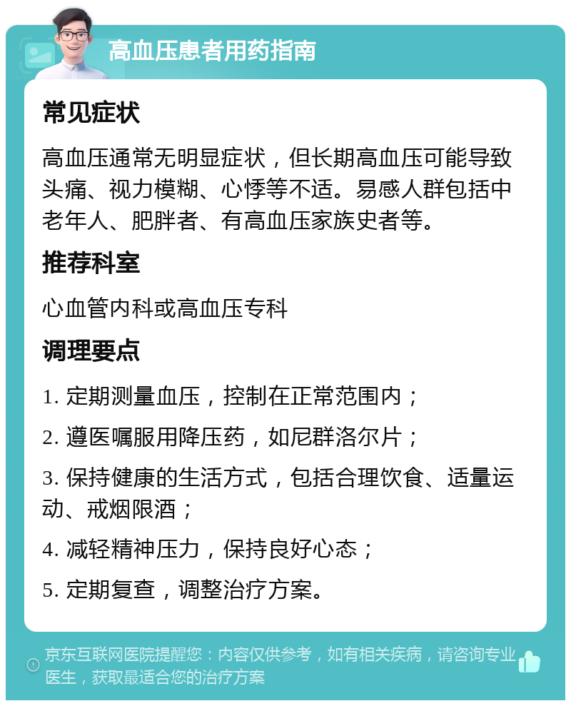 高血压患者用药指南 常见症状 高血压通常无明显症状，但长期高血压可能导致头痛、视力模糊、心悸等不适。易感人群包括中老年人、肥胖者、有高血压家族史者等。 推荐科室 心血管内科或高血压专科 调理要点 1. 定期测量血压，控制在正常范围内； 2. 遵医嘱服用降压药，如尼群洛尔片； 3. 保持健康的生活方式，包括合理饮食、适量运动、戒烟限酒； 4. 减轻精神压力，保持良好心态； 5. 定期复查，调整治疗方案。