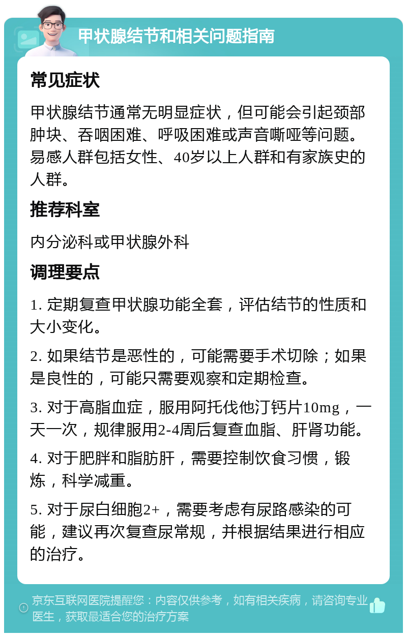 甲状腺结节和相关问题指南 常见症状 甲状腺结节通常无明显症状，但可能会引起颈部肿块、吞咽困难、呼吸困难或声音嘶哑等问题。易感人群包括女性、40岁以上人群和有家族史的人群。 推荐科室 内分泌科或甲状腺外科 调理要点 1. 定期复查甲状腺功能全套，评估结节的性质和大小变化。 2. 如果结节是恶性的，可能需要手术切除；如果是良性的，可能只需要观察和定期检查。 3. 对于高脂血症，服用阿托伐他汀钙片10mg，一天一次，规律服用2-4周后复查血脂、肝肾功能。 4. 对于肥胖和脂肪肝，需要控制饮食习惯，锻炼，科学减重。 5. 对于尿白细胞2+，需要考虑有尿路感染的可能，建议再次复查尿常规，并根据结果进行相应的治疗。