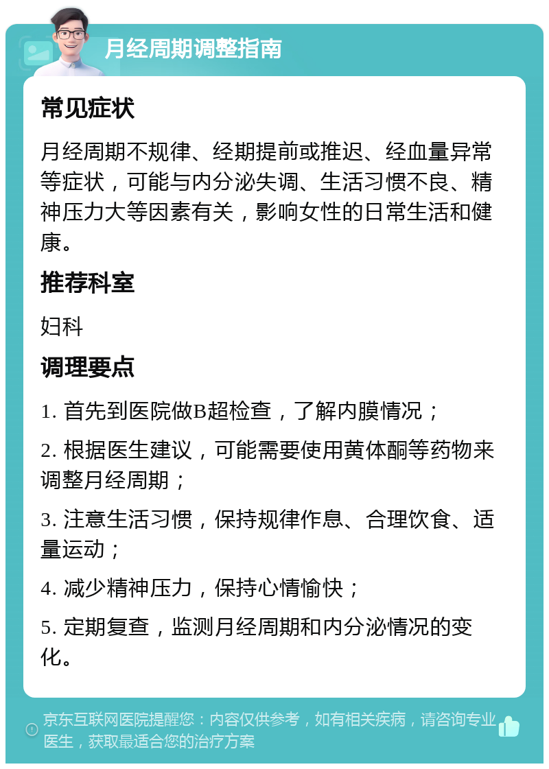 月经周期调整指南 常见症状 月经周期不规律、经期提前或推迟、经血量异常等症状，可能与内分泌失调、生活习惯不良、精神压力大等因素有关，影响女性的日常生活和健康。 推荐科室 妇科 调理要点 1. 首先到医院做B超检查，了解内膜情况； 2. 根据医生建议，可能需要使用黄体酮等药物来调整月经周期； 3. 注意生活习惯，保持规律作息、合理饮食、适量运动； 4. 减少精神压力，保持心情愉快； 5. 定期复查，监测月经周期和内分泌情况的变化。