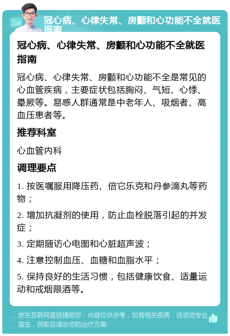 冠心病、心律失常、房颤和心功能不全就医指南 冠心病、心律失常、房颤和心功能不全就医指南 冠心病、心律失常、房颤和心功能不全是常见的心血管疾病，主要症状包括胸闷、气短、心悸、晕厥等。易感人群通常是中老年人、吸烟者、高血压患者等。 推荐科室 心血管内科 调理要点 1. 按医嘱服用降压药、倍它乐克和丹参滴丸等药物； 2. 增加抗凝剂的使用，防止血栓脱落引起的并发症； 3. 定期随访心电图和心脏超声波； 4. 注意控制血压、血糖和血脂水平； 5. 保持良好的生活习惯，包括健康饮食、适量运动和戒烟限酒等。