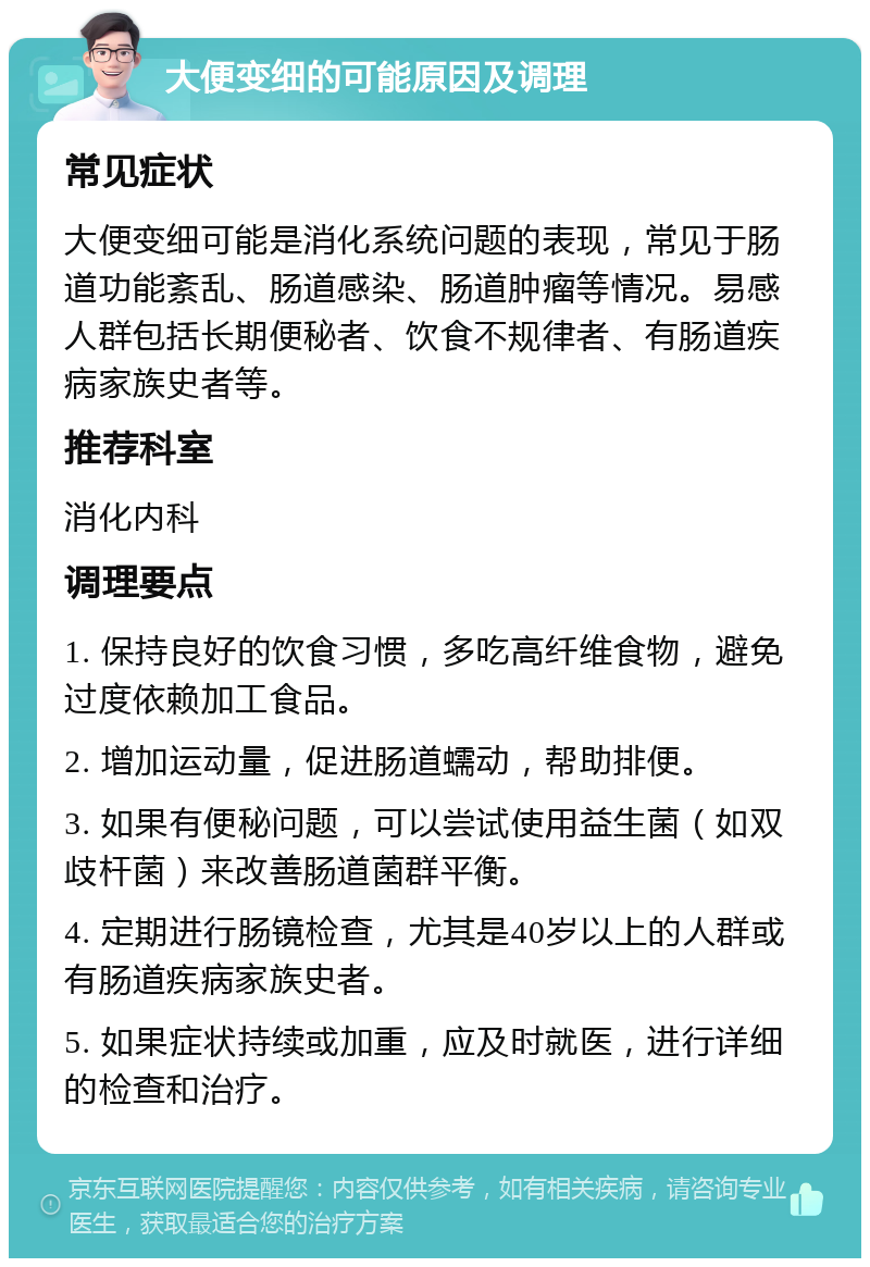 大便变细的可能原因及调理 常见症状 大便变细可能是消化系统问题的表现，常见于肠道功能紊乱、肠道感染、肠道肿瘤等情况。易感人群包括长期便秘者、饮食不规律者、有肠道疾病家族史者等。 推荐科室 消化内科 调理要点 1. 保持良好的饮食习惯，多吃高纤维食物，避免过度依赖加工食品。 2. 增加运动量，促进肠道蠕动，帮助排便。 3. 如果有便秘问题，可以尝试使用益生菌（如双歧杆菌）来改善肠道菌群平衡。 4. 定期进行肠镜检查，尤其是40岁以上的人群或有肠道疾病家族史者。 5. 如果症状持续或加重，应及时就医，进行详细的检查和治疗。