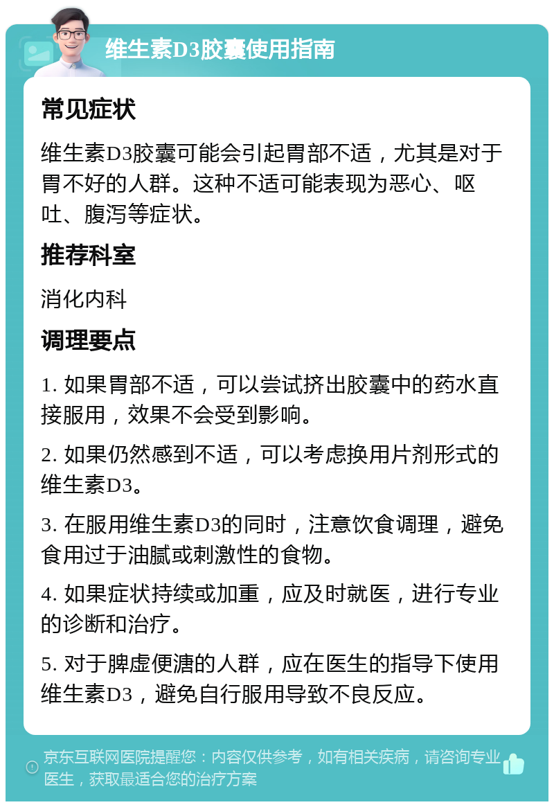 维生素D3胶囊使用指南 常见症状 维生素D3胶囊可能会引起胃部不适，尤其是对于胃不好的人群。这种不适可能表现为恶心、呕吐、腹泻等症状。 推荐科室 消化内科 调理要点 1. 如果胃部不适，可以尝试挤出胶囊中的药水直接服用，效果不会受到影响。 2. 如果仍然感到不适，可以考虑换用片剂形式的维生素D3。 3. 在服用维生素D3的同时，注意饮食调理，避免食用过于油腻或刺激性的食物。 4. 如果症状持续或加重，应及时就医，进行专业的诊断和治疗。 5. 对于脾虚便溏的人群，应在医生的指导下使用维生素D3，避免自行服用导致不良反应。