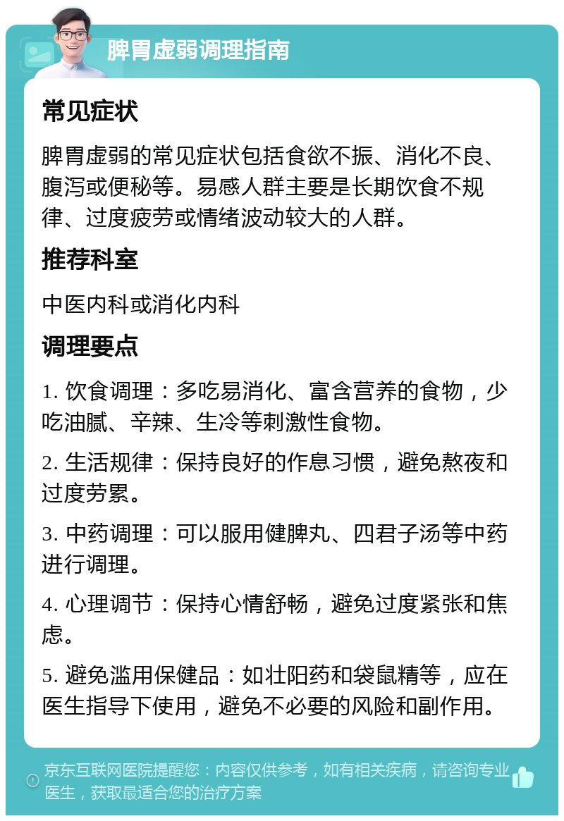 脾胃虚弱调理指南 常见症状 脾胃虚弱的常见症状包括食欲不振、消化不良、腹泻或便秘等。易感人群主要是长期饮食不规律、过度疲劳或情绪波动较大的人群。 推荐科室 中医内科或消化内科 调理要点 1. 饮食调理：多吃易消化、富含营养的食物，少吃油腻、辛辣、生冷等刺激性食物。 2. 生活规律：保持良好的作息习惯，避免熬夜和过度劳累。 3. 中药调理：可以服用健脾丸、四君子汤等中药进行调理。 4. 心理调节：保持心情舒畅，避免过度紧张和焦虑。 5. 避免滥用保健品：如壮阳药和袋鼠精等，应在医生指导下使用，避免不必要的风险和副作用。