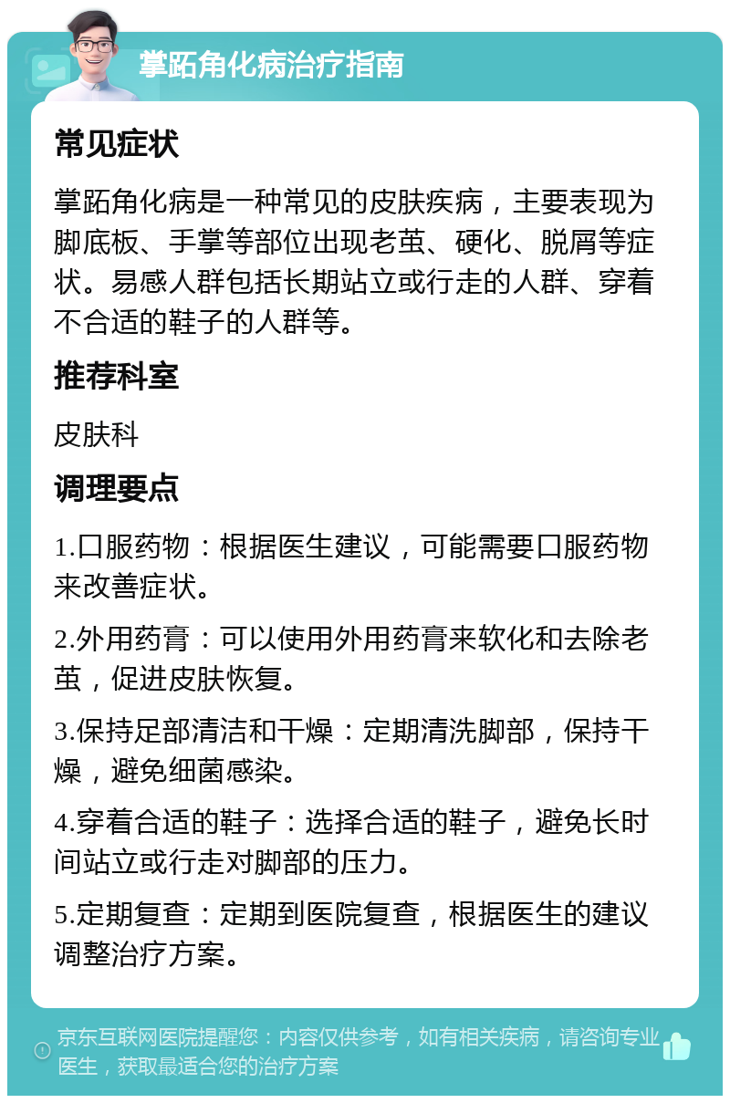 掌跖角化病治疗指南 常见症状 掌跖角化病是一种常见的皮肤疾病，主要表现为脚底板、手掌等部位出现老茧、硬化、脱屑等症状。易感人群包括长期站立或行走的人群、穿着不合适的鞋子的人群等。 推荐科室 皮肤科 调理要点 1.口服药物：根据医生建议，可能需要口服药物来改善症状。 2.外用药膏：可以使用外用药膏来软化和去除老茧，促进皮肤恢复。 3.保持足部清洁和干燥：定期清洗脚部，保持干燥，避免细菌感染。 4.穿着合适的鞋子：选择合适的鞋子，避免长时间站立或行走对脚部的压力。 5.定期复查：定期到医院复查，根据医生的建议调整治疗方案。