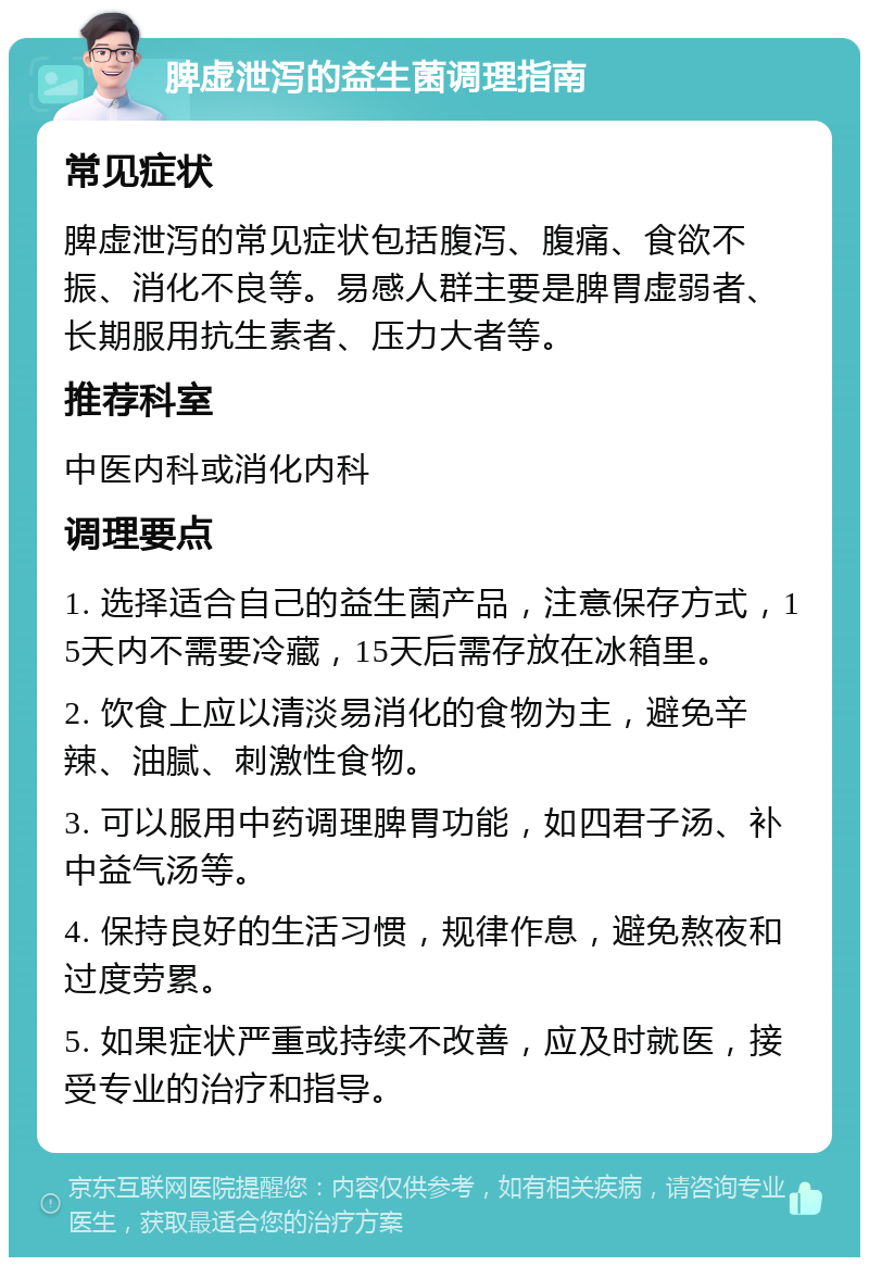 脾虚泄泻的益生菌调理指南 常见症状 脾虚泄泻的常见症状包括腹泻、腹痛、食欲不振、消化不良等。易感人群主要是脾胃虚弱者、长期服用抗生素者、压力大者等。 推荐科室 中医内科或消化内科 调理要点 1. 选择适合自己的益生菌产品，注意保存方式，15天内不需要冷藏，15天后需存放在冰箱里。 2. 饮食上应以清淡易消化的食物为主，避免辛辣、油腻、刺激性食物。 3. 可以服用中药调理脾胃功能，如四君子汤、补中益气汤等。 4. 保持良好的生活习惯，规律作息，避免熬夜和过度劳累。 5. 如果症状严重或持续不改善，应及时就医，接受专业的治疗和指导。