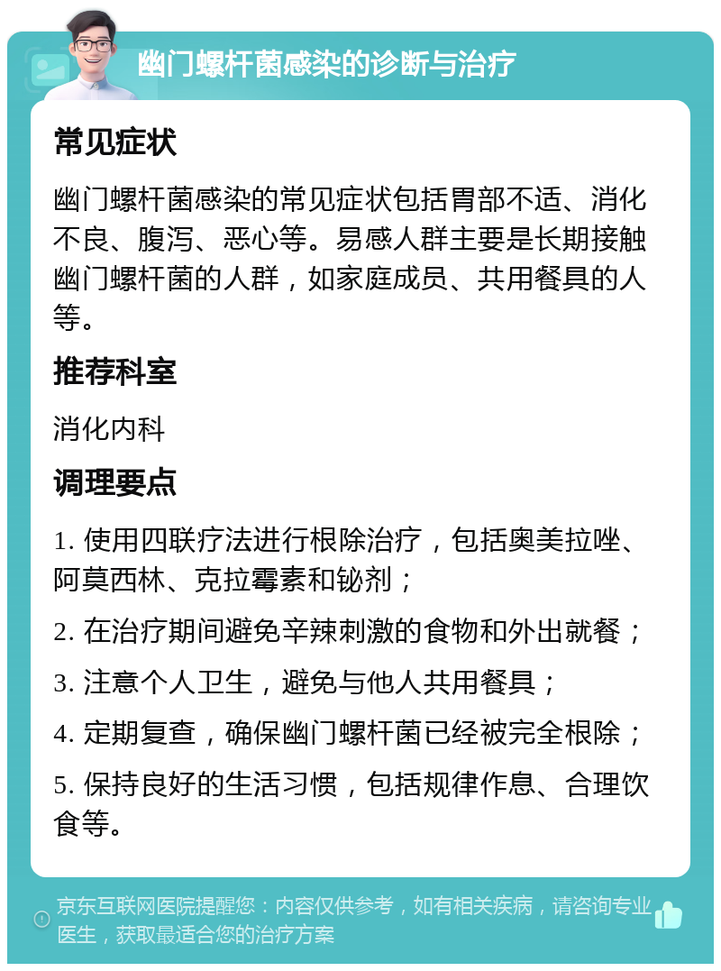 幽门螺杆菌感染的诊断与治疗 常见症状 幽门螺杆菌感染的常见症状包括胃部不适、消化不良、腹泻、恶心等。易感人群主要是长期接触幽门螺杆菌的人群，如家庭成员、共用餐具的人等。 推荐科室 消化内科 调理要点 1. 使用四联疗法进行根除治疗，包括奥美拉唑、阿莫西林、克拉霉素和铋剂； 2. 在治疗期间避免辛辣刺激的食物和外出就餐； 3. 注意个人卫生，避免与他人共用餐具； 4. 定期复查，确保幽门螺杆菌已经被完全根除； 5. 保持良好的生活习惯，包括规律作息、合理饮食等。