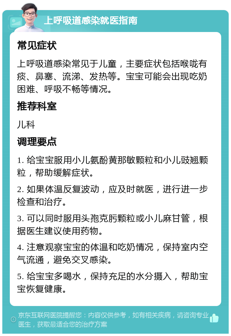 上呼吸道感染就医指南 常见症状 上呼吸道感染常见于儿童，主要症状包括喉咙有痰、鼻塞、流涕、发热等。宝宝可能会出现吃奶困难、呼吸不畅等情况。 推荐科室 儿科 调理要点 1. 给宝宝服用小儿氨酚黄那敏颗粒和小儿豉翘颗粒，帮助缓解症状。 2. 如果体温反复波动，应及时就医，进行进一步检查和治疗。 3. 可以同时服用头孢克肟颗粒或小儿麻甘管，根据医生建议使用药物。 4. 注意观察宝宝的体温和吃奶情况，保持室内空气流通，避免交叉感染。 5. 给宝宝多喝水，保持充足的水分摄入，帮助宝宝恢复健康。