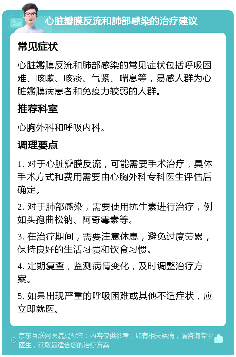 心脏瓣膜反流和肺部感染的治疗建议 常见症状 心脏瓣膜反流和肺部感染的常见症状包括呼吸困难、咳嗽、咳痰、气紧、喘息等，易感人群为心脏瓣膜病患者和免疫力较弱的人群。 推荐科室 心胸外科和呼吸内科。 调理要点 1. 对于心脏瓣膜反流，可能需要手术治疗，具体手术方式和费用需要由心胸外科专科医生评估后确定。 2. 对于肺部感染，需要使用抗生素进行治疗，例如头孢曲松钠、阿奇霉素等。 3. 在治疗期间，需要注意休息，避免过度劳累，保持良好的生活习惯和饮食习惯。 4. 定期复查，监测病情变化，及时调整治疗方案。 5. 如果出现严重的呼吸困难或其他不适症状，应立即就医。