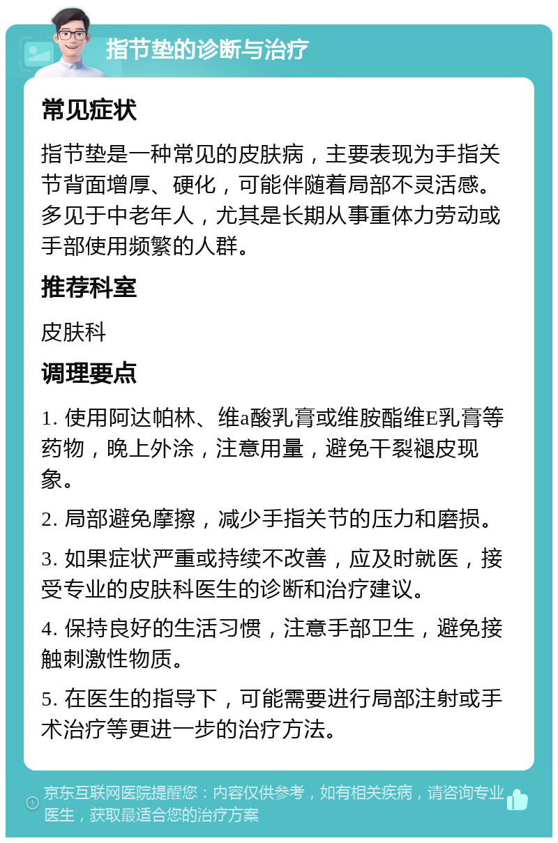 指节垫的诊断与治疗 常见症状 指节垫是一种常见的皮肤病，主要表现为手指关节背面增厚、硬化，可能伴随着局部不灵活感。多见于中老年人，尤其是长期从事重体力劳动或手部使用频繁的人群。 推荐科室 皮肤科 调理要点 1. 使用阿达帕林、维a酸乳膏或维胺酯维E乳膏等药物，晚上外涂，注意用量，避免干裂褪皮现象。 2. 局部避免摩擦，减少手指关节的压力和磨损。 3. 如果症状严重或持续不改善，应及时就医，接受专业的皮肤科医生的诊断和治疗建议。 4. 保持良好的生活习惯，注意手部卫生，避免接触刺激性物质。 5. 在医生的指导下，可能需要进行局部注射或手术治疗等更进一步的治疗方法。