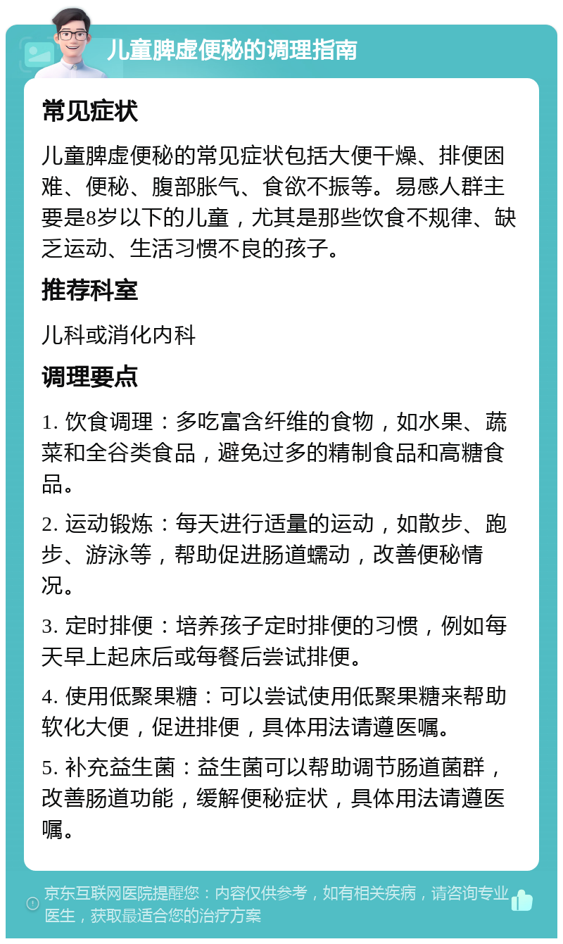 儿童脾虚便秘的调理指南 常见症状 儿童脾虚便秘的常见症状包括大便干燥、排便困难、便秘、腹部胀气、食欲不振等。易感人群主要是8岁以下的儿童，尤其是那些饮食不规律、缺乏运动、生活习惯不良的孩子。 推荐科室 儿科或消化内科 调理要点 1. 饮食调理：多吃富含纤维的食物，如水果、蔬菜和全谷类食品，避免过多的精制食品和高糖食品。 2. 运动锻炼：每天进行适量的运动，如散步、跑步、游泳等，帮助促进肠道蠕动，改善便秘情况。 3. 定时排便：培养孩子定时排便的习惯，例如每天早上起床后或每餐后尝试排便。 4. 使用低聚果糖：可以尝试使用低聚果糖来帮助软化大便，促进排便，具体用法请遵医嘱。 5. 补充益生菌：益生菌可以帮助调节肠道菌群，改善肠道功能，缓解便秘症状，具体用法请遵医嘱。