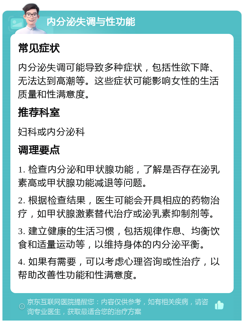 内分泌失调与性功能 常见症状 内分泌失调可能导致多种症状，包括性欲下降、无法达到高潮等。这些症状可能影响女性的生活质量和性满意度。 推荐科室 妇科或内分泌科 调理要点 1. 检查内分泌和甲状腺功能，了解是否存在泌乳素高或甲状腺功能减退等问题。 2. 根据检查结果，医生可能会开具相应的药物治疗，如甲状腺激素替代治疗或泌乳素抑制剂等。 3. 建立健康的生活习惯，包括规律作息、均衡饮食和适量运动等，以维持身体的内分泌平衡。 4. 如果有需要，可以考虑心理咨询或性治疗，以帮助改善性功能和性满意度。