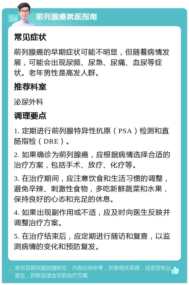 前列腺癌就医指南 常见症状 前列腺癌的早期症状可能不明显，但随着病情发展，可能会出现尿频、尿急、尿痛、血尿等症状。老年男性是高发人群。 推荐科室 泌尿外科 调理要点 1. 定期进行前列腺特异性抗原（PSA）检测和直肠指检（DRE）。 2. 如果确诊为前列腺癌，应根据病情选择合适的治疗方案，包括手术、放疗、化疗等。 3. 在治疗期间，应注意饮食和生活习惯的调整，避免辛辣、刺激性食物，多吃新鲜蔬菜和水果，保持良好的心态和充足的休息。 4. 如果出现副作用或不适，应及时向医生反映并调整治疗方案。 5. 在治疗结束后，应定期进行随访和复查，以监测病情的变化和预防复发。