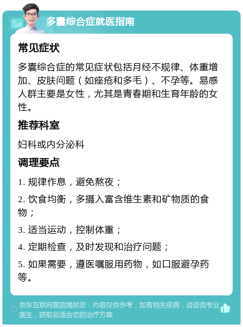 多囊综合症就医指南 常见症状 多囊综合症的常见症状包括月经不规律、体重增加、皮肤问题（如痤疮和多毛）、不孕等。易感人群主要是女性，尤其是青春期和生育年龄的女性。 推荐科室 妇科或内分泌科 调理要点 1. 规律作息，避免熬夜； 2. 饮食均衡，多摄入富含维生素和矿物质的食物； 3. 适当运动，控制体重； 4. 定期检查，及时发现和治疗问题； 5. 如果需要，遵医嘱服用药物，如口服避孕药等。