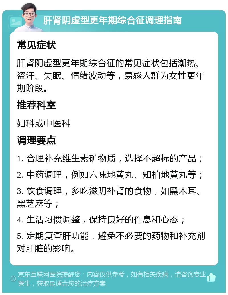 肝肾阴虚型更年期综合征调理指南 常见症状 肝肾阴虚型更年期综合征的常见症状包括潮热、盗汗、失眠、情绪波动等，易感人群为女性更年期阶段。 推荐科室 妇科或中医科 调理要点 1. 合理补充维生素矿物质，选择不超标的产品； 2. 中药调理，例如六味地黄丸、知柏地黄丸等； 3. 饮食调理，多吃滋阴补肾的食物，如黑木耳、黑芝麻等； 4. 生活习惯调整，保持良好的作息和心态； 5. 定期复查肝功能，避免不必要的药物和补充剂对肝脏的影响。