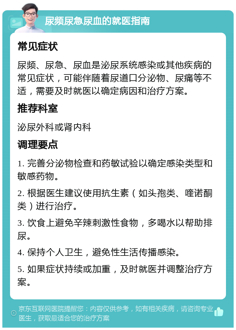 尿频尿急尿血的就医指南 常见症状 尿频、尿急、尿血是泌尿系统感染或其他疾病的常见症状，可能伴随着尿道口分泌物、尿痛等不适，需要及时就医以确定病因和治疗方案。 推荐科室 泌尿外科或肾内科 调理要点 1. 完善分泌物检查和药敏试验以确定感染类型和敏感药物。 2. 根据医生建议使用抗生素（如头孢类、喹诺酮类）进行治疗。 3. 饮食上避免辛辣刺激性食物，多喝水以帮助排尿。 4. 保持个人卫生，避免性生活传播感染。 5. 如果症状持续或加重，及时就医并调整治疗方案。