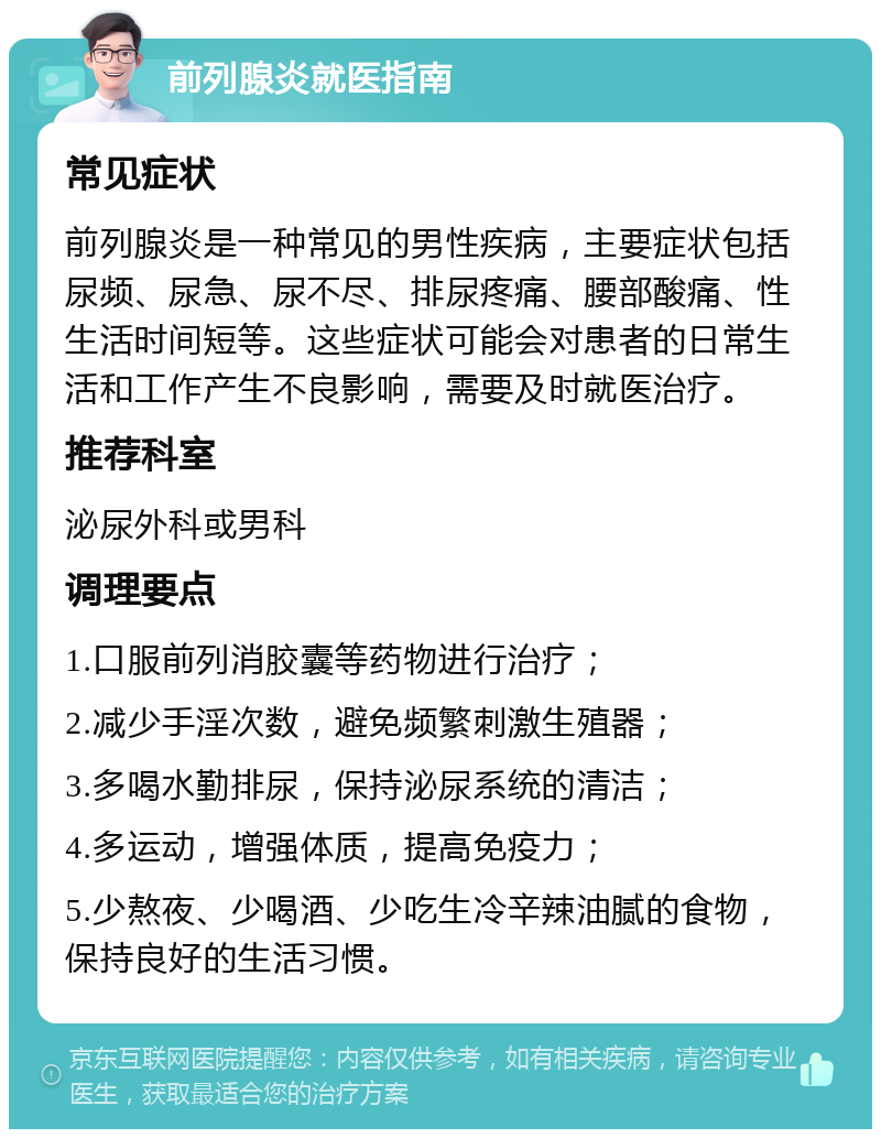 前列腺炎就医指南 常见症状 前列腺炎是一种常见的男性疾病，主要症状包括尿频、尿急、尿不尽、排尿疼痛、腰部酸痛、性生活时间短等。这些症状可能会对患者的日常生活和工作产生不良影响，需要及时就医治疗。 推荐科室 泌尿外科或男科 调理要点 1.口服前列消胶囊等药物进行治疗； 2.减少手淫次数，避免频繁刺激生殖器； 3.多喝水勤排尿，保持泌尿系统的清洁； 4.多运动，增强体质，提高免疫力； 5.少熬夜、少喝酒、少吃生冷辛辣油腻的食物，保持良好的生活习惯。