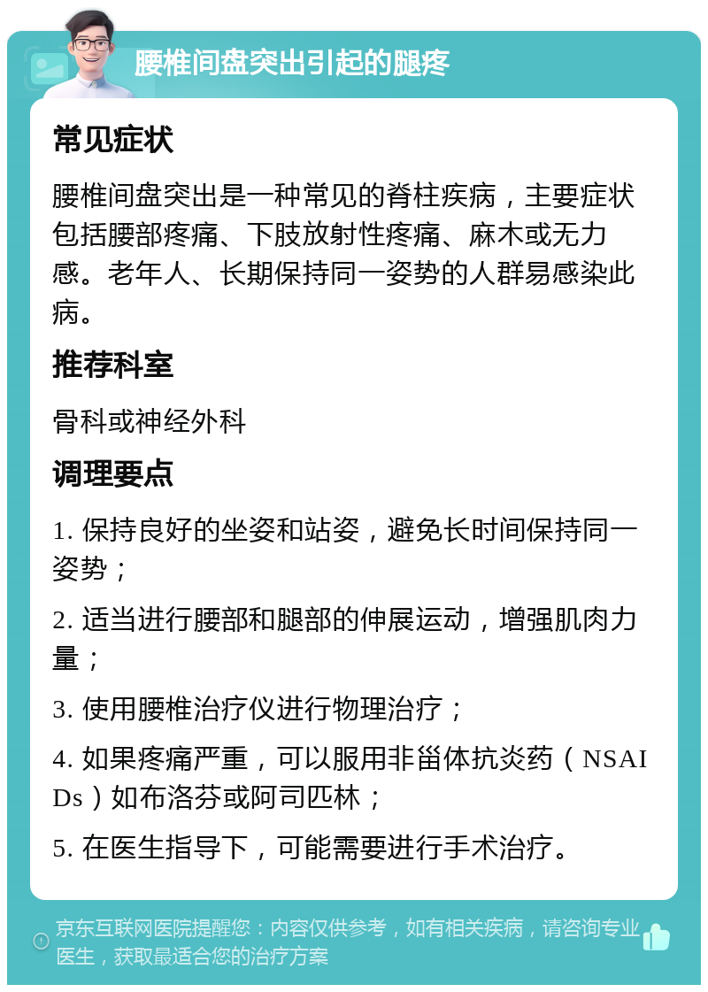 腰椎间盘突出引起的腿疼 常见症状 腰椎间盘突出是一种常见的脊柱疾病，主要症状包括腰部疼痛、下肢放射性疼痛、麻木或无力感。老年人、长期保持同一姿势的人群易感染此病。 推荐科室 骨科或神经外科 调理要点 1. 保持良好的坐姿和站姿，避免长时间保持同一姿势； 2. 适当进行腰部和腿部的伸展运动，增强肌肉力量； 3. 使用腰椎治疗仪进行物理治疗； 4. 如果疼痛严重，可以服用非甾体抗炎药（NSAIDs）如布洛芬或阿司匹林； 5. 在医生指导下，可能需要进行手术治疗。