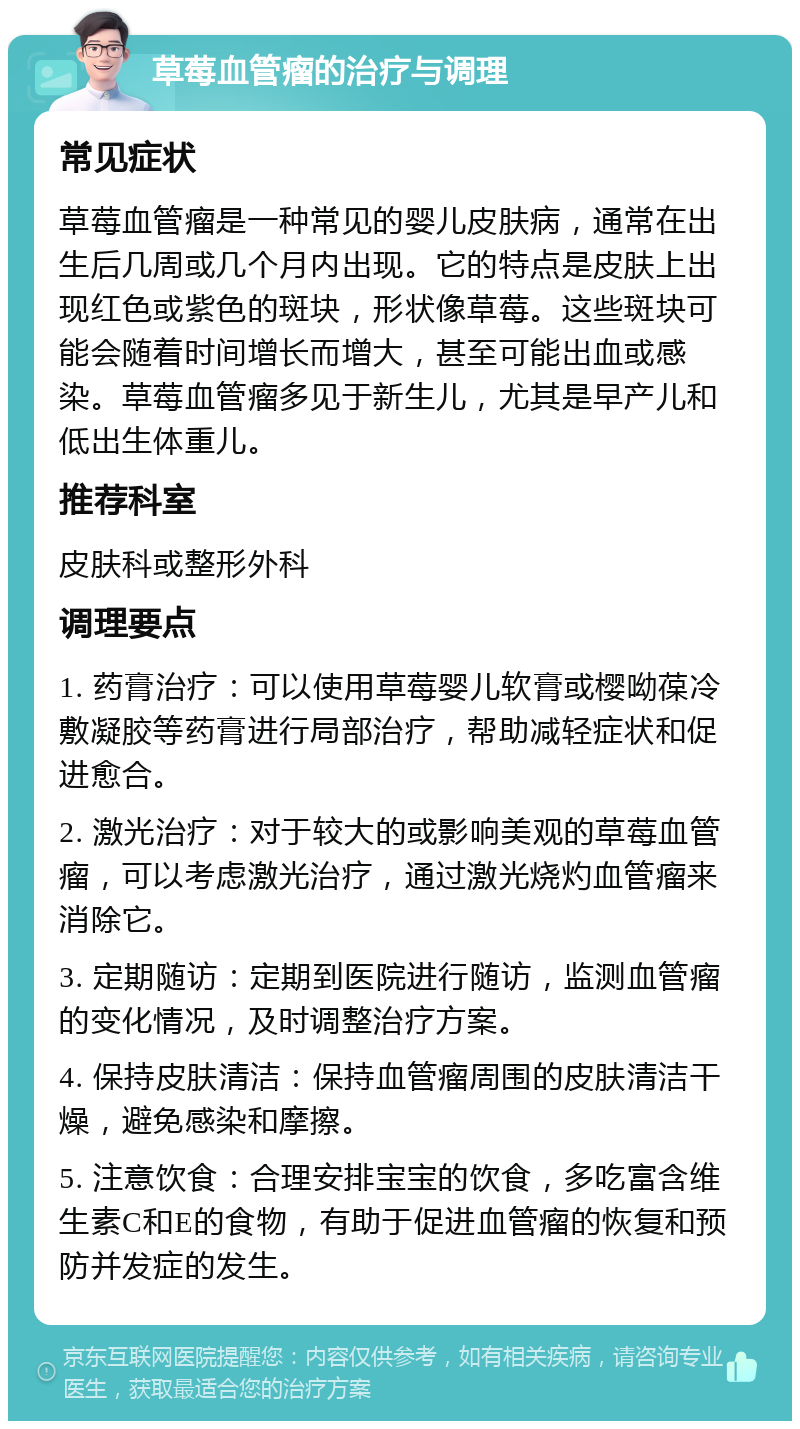 草莓血管瘤的治疗与调理 常见症状 草莓血管瘤是一种常见的婴儿皮肤病，通常在出生后几周或几个月内出现。它的特点是皮肤上出现红色或紫色的斑块，形状像草莓。这些斑块可能会随着时间增长而增大，甚至可能出血或感染。草莓血管瘤多见于新生儿，尤其是早产儿和低出生体重儿。 推荐科室 皮肤科或整形外科 调理要点 1. 药膏治疗：可以使用草莓婴儿软膏或樱呦葆冷敷凝胶等药膏进行局部治疗，帮助减轻症状和促进愈合。 2. 激光治疗：对于较大的或影响美观的草莓血管瘤，可以考虑激光治疗，通过激光烧灼血管瘤来消除它。 3. 定期随访：定期到医院进行随访，监测血管瘤的变化情况，及时调整治疗方案。 4. 保持皮肤清洁：保持血管瘤周围的皮肤清洁干燥，避免感染和摩擦。 5. 注意饮食：合理安排宝宝的饮食，多吃富含维生素C和E的食物，有助于促进血管瘤的恢复和预防并发症的发生。