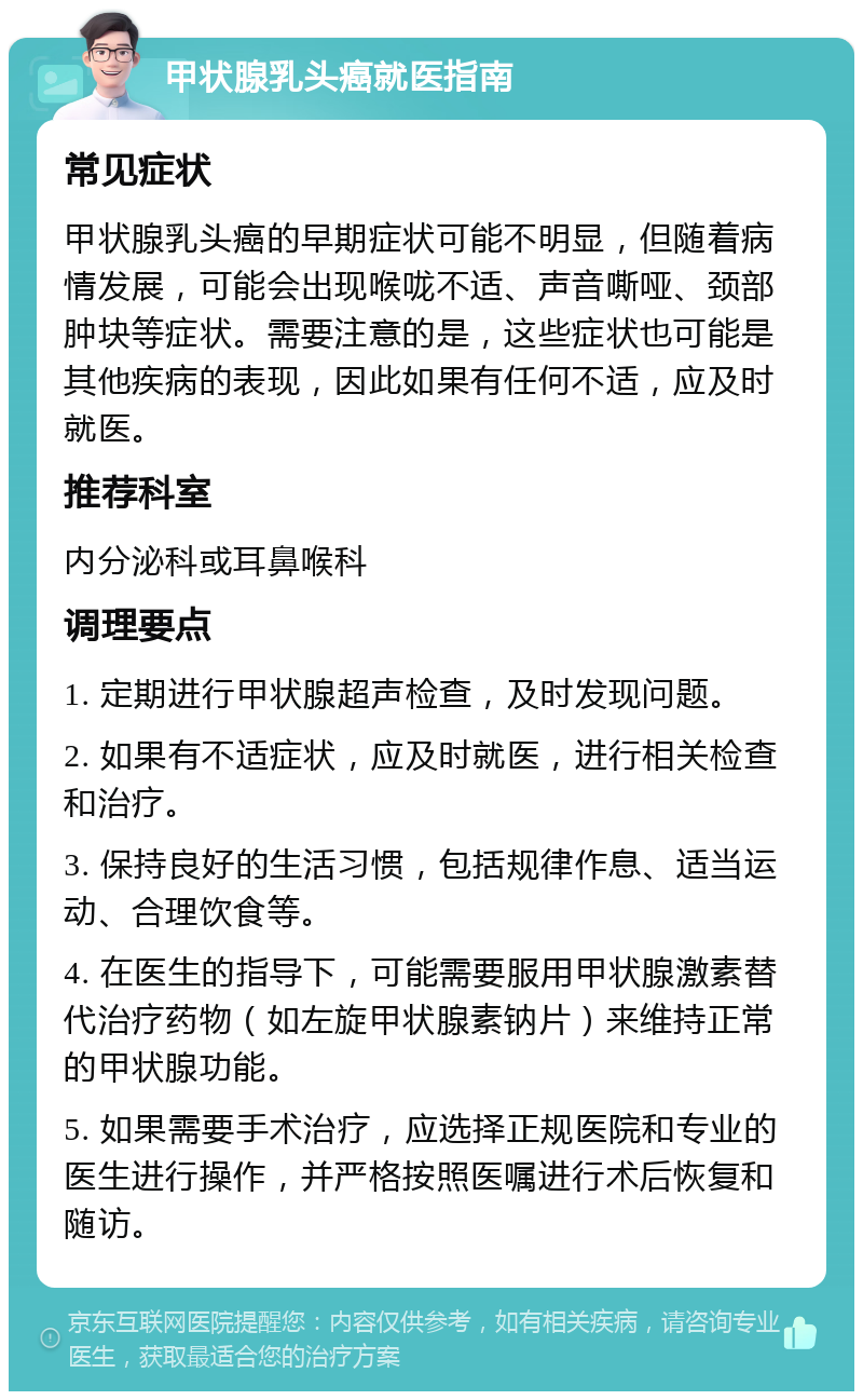 甲状腺乳头癌就医指南 常见症状 甲状腺乳头癌的早期症状可能不明显，但随着病情发展，可能会出现喉咙不适、声音嘶哑、颈部肿块等症状。需要注意的是，这些症状也可能是其他疾病的表现，因此如果有任何不适，应及时就医。 推荐科室 内分泌科或耳鼻喉科 调理要点 1. 定期进行甲状腺超声检查，及时发现问题。 2. 如果有不适症状，应及时就医，进行相关检查和治疗。 3. 保持良好的生活习惯，包括规律作息、适当运动、合理饮食等。 4. 在医生的指导下，可能需要服用甲状腺激素替代治疗药物（如左旋甲状腺素钠片）来维持正常的甲状腺功能。 5. 如果需要手术治疗，应选择正规医院和专业的医生进行操作，并严格按照医嘱进行术后恢复和随访。