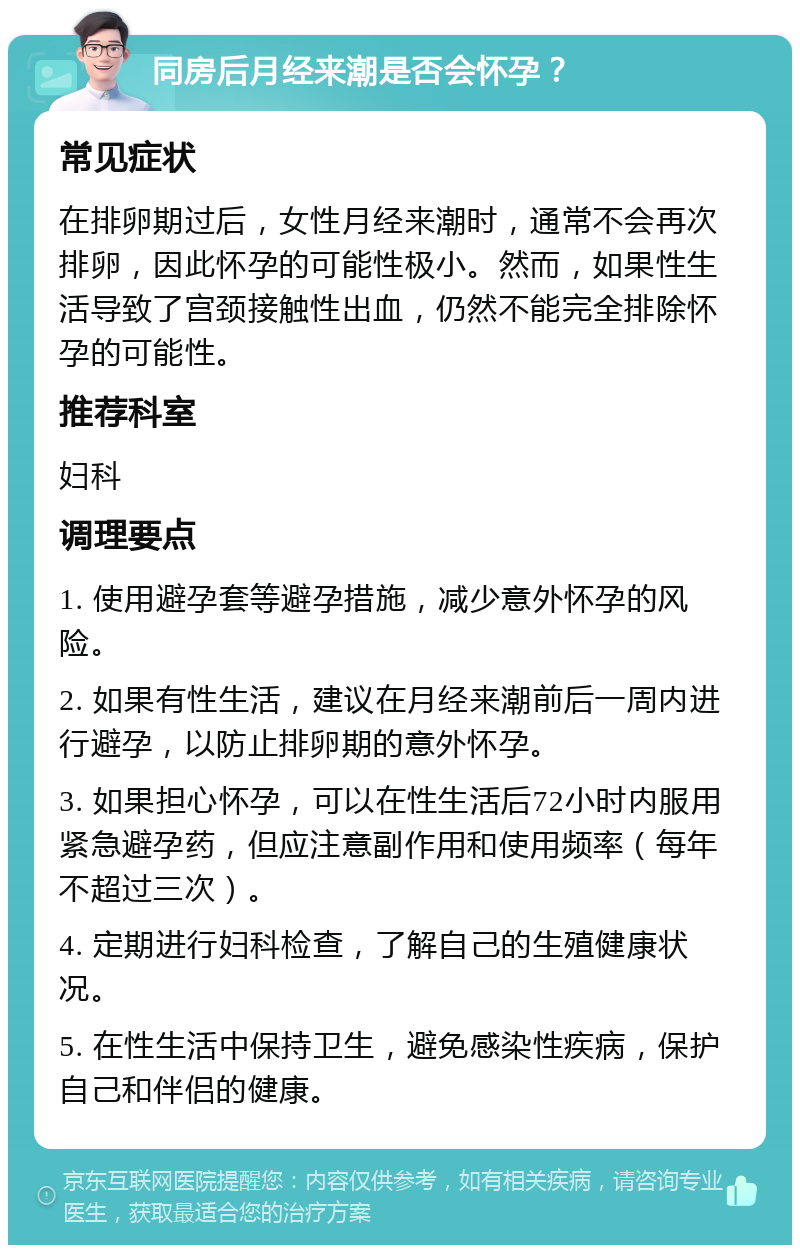 同房后月经来潮是否会怀孕？ 常见症状 在排卵期过后，女性月经来潮时，通常不会再次排卵，因此怀孕的可能性极小。然而，如果性生活导致了宫颈接触性出血，仍然不能完全排除怀孕的可能性。 推荐科室 妇科 调理要点 1. 使用避孕套等避孕措施，减少意外怀孕的风险。 2. 如果有性生活，建议在月经来潮前后一周内进行避孕，以防止排卵期的意外怀孕。 3. 如果担心怀孕，可以在性生活后72小时内服用紧急避孕药，但应注意副作用和使用频率（每年不超过三次）。 4. 定期进行妇科检查，了解自己的生殖健康状况。 5. 在性生活中保持卫生，避免感染性疾病，保护自己和伴侣的健康。