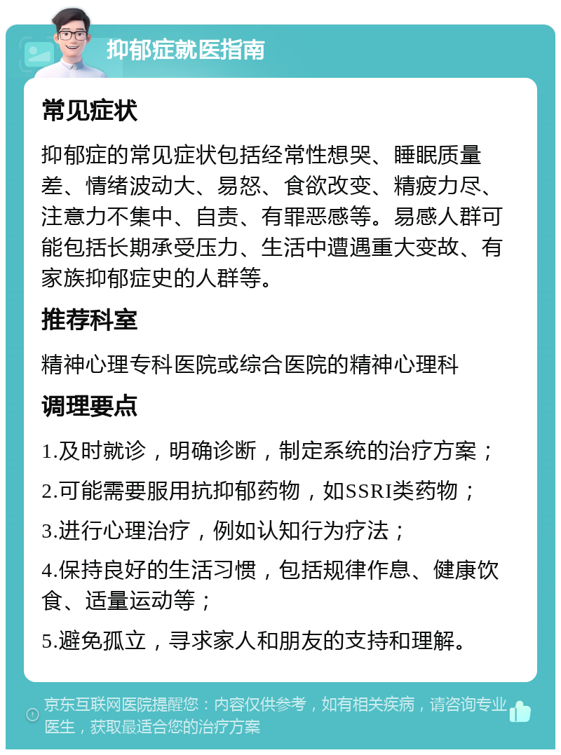 抑郁症就医指南 常见症状 抑郁症的常见症状包括经常性想哭、睡眠质量差、情绪波动大、易怒、食欲改变、精疲力尽、注意力不集中、自责、有罪恶感等。易感人群可能包括长期承受压力、生活中遭遇重大变故、有家族抑郁症史的人群等。 推荐科室 精神心理专科医院或综合医院的精神心理科 调理要点 1.及时就诊，明确诊断，制定系统的治疗方案； 2.可能需要服用抗抑郁药物，如SSRI类药物； 3.进行心理治疗，例如认知行为疗法； 4.保持良好的生活习惯，包括规律作息、健康饮食、适量运动等； 5.避免孤立，寻求家人和朋友的支持和理解。