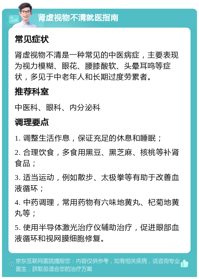 肾虚视物不清就医指南 常见症状 肾虚视物不清是一种常见的中医病症，主要表现为视力模糊、眼花、腰膝酸软、头晕耳鸣等症状，多见于中老年人和长期过度劳累者。 推荐科室 中医科、眼科、内分泌科 调理要点 1. 调整生活作息，保证充足的休息和睡眠； 2. 合理饮食，多食用黑豆、黑芝麻、核桃等补肾食品； 3. 适当运动，例如散步、太极拳等有助于改善血液循环； 4. 中药调理，常用药物有六味地黄丸、杞菊地黄丸等； 5. 使用半导体激光治疗仪辅助治疗，促进眼部血液循环和视网膜细胞修复。