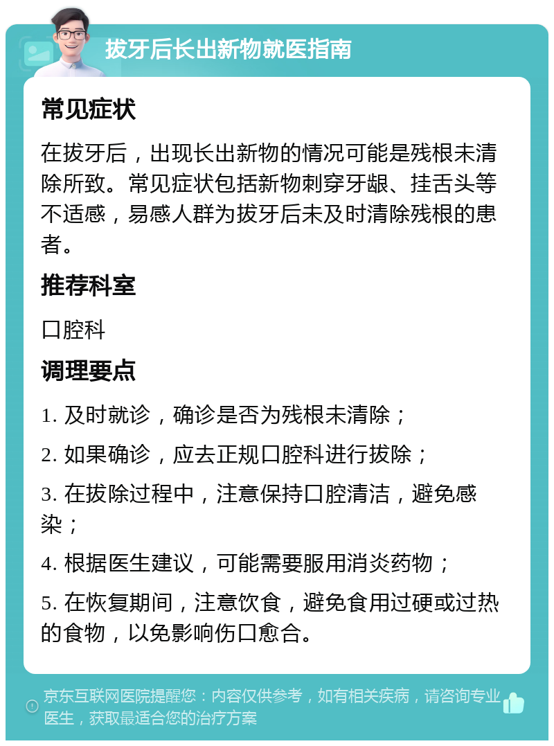 拔牙后长出新物就医指南 常见症状 在拔牙后，出现长出新物的情况可能是残根未清除所致。常见症状包括新物刺穿牙龈、挂舌头等不适感，易感人群为拔牙后未及时清除残根的患者。 推荐科室 口腔科 调理要点 1. 及时就诊，确诊是否为残根未清除； 2. 如果确诊，应去正规口腔科进行拔除； 3. 在拔除过程中，注意保持口腔清洁，避免感染； 4. 根据医生建议，可能需要服用消炎药物； 5. 在恢复期间，注意饮食，避免食用过硬或过热的食物，以免影响伤口愈合。