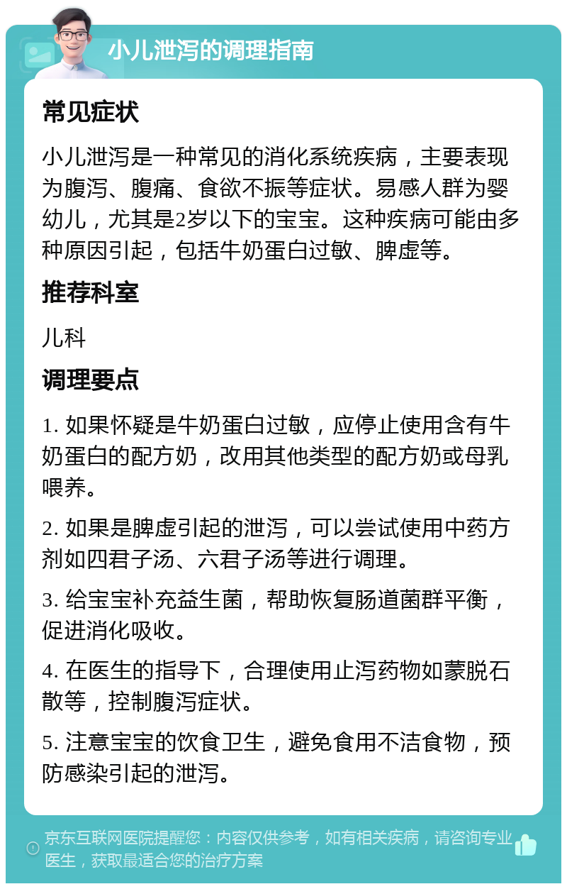 小儿泄泻的调理指南 常见症状 小儿泄泻是一种常见的消化系统疾病，主要表现为腹泻、腹痛、食欲不振等症状。易感人群为婴幼儿，尤其是2岁以下的宝宝。这种疾病可能由多种原因引起，包括牛奶蛋白过敏、脾虚等。 推荐科室 儿科 调理要点 1. 如果怀疑是牛奶蛋白过敏，应停止使用含有牛奶蛋白的配方奶，改用其他类型的配方奶或母乳喂养。 2. 如果是脾虚引起的泄泻，可以尝试使用中药方剂如四君子汤、六君子汤等进行调理。 3. 给宝宝补充益生菌，帮助恢复肠道菌群平衡，促进消化吸收。 4. 在医生的指导下，合理使用止泻药物如蒙脱石散等，控制腹泻症状。 5. 注意宝宝的饮食卫生，避免食用不洁食物，预防感染引起的泄泻。