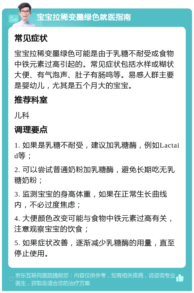 宝宝拉稀变墨绿色就医指南 常见症状 宝宝拉稀变墨绿色可能是由于乳糖不耐受或食物中铁元素过高引起的。常见症状包括水样或糊状大便、有气泡声、肚子有肠鸣等。易感人群主要是婴幼儿，尤其是五个月大的宝宝。 推荐科室 儿科 调理要点 1. 如果是乳糖不耐受，建议加乳糖酶，例如Lactaid等； 2. 可以尝试普通奶粉加乳糖酶，避免长期吃无乳糖奶粉； 3. 监测宝宝的身高体重，如果在正常生长曲线内，不必过度焦虑； 4. 大便颜色改变可能与食物中铁元素过高有关，注意观察宝宝的饮食； 5. 如果症状改善，逐渐减少乳糖酶的用量，直至停止使用。