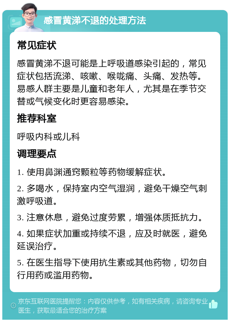 感冒黄涕不退的处理方法 常见症状 感冒黄涕不退可能是上呼吸道感染引起的，常见症状包括流涕、咳嗽、喉咙痛、头痛、发热等。易感人群主要是儿童和老年人，尤其是在季节交替或气候变化时更容易感染。 推荐科室 呼吸内科或儿科 调理要点 1. 使用鼻渊通窍颗粒等药物缓解症状。 2. 多喝水，保持室内空气湿润，避免干燥空气刺激呼吸道。 3. 注意休息，避免过度劳累，增强体质抵抗力。 4. 如果症状加重或持续不退，应及时就医，避免延误治疗。 5. 在医生指导下使用抗生素或其他药物，切勿自行用药或滥用药物。