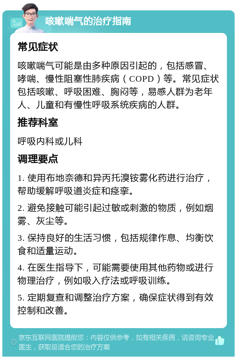 咳嗽喘气的治疗指南 常见症状 咳嗽喘气可能是由多种原因引起的，包括感冒、哮喘、慢性阻塞性肺疾病（COPD）等。常见症状包括咳嗽、呼吸困难、胸闷等，易感人群为老年人、儿童和有慢性呼吸系统疾病的人群。 推荐科室 呼吸内科或儿科 调理要点 1. 使用布地奈德和异丙托溴铵雾化药进行治疗，帮助缓解呼吸道炎症和痉挛。 2. 避免接触可能引起过敏或刺激的物质，例如烟雾、灰尘等。 3. 保持良好的生活习惯，包括规律作息、均衡饮食和适量运动。 4. 在医生指导下，可能需要使用其他药物或进行物理治疗，例如吸入疗法或呼吸训练。 5. 定期复查和调整治疗方案，确保症状得到有效控制和改善。