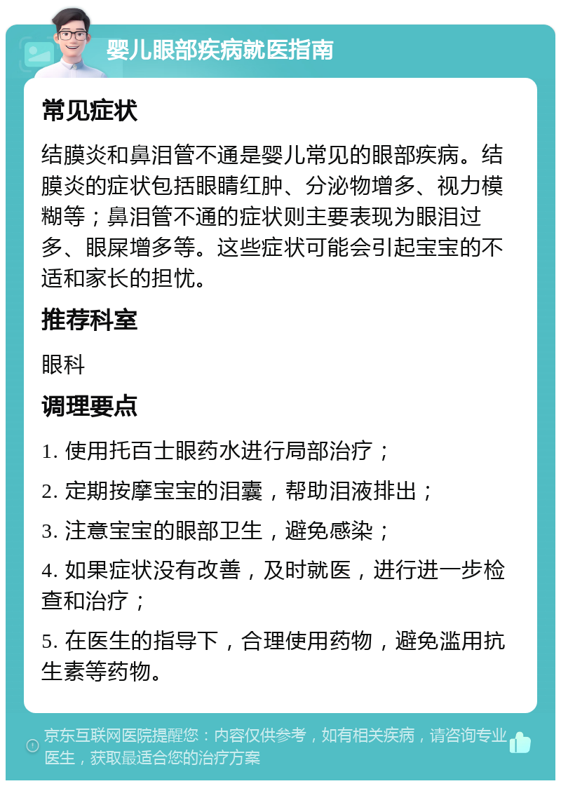 婴儿眼部疾病就医指南 常见症状 结膜炎和鼻泪管不通是婴儿常见的眼部疾病。结膜炎的症状包括眼睛红肿、分泌物增多、视力模糊等；鼻泪管不通的症状则主要表现为眼泪过多、眼屎增多等。这些症状可能会引起宝宝的不适和家长的担忧。 推荐科室 眼科 调理要点 1. 使用托百士眼药水进行局部治疗； 2. 定期按摩宝宝的泪囊，帮助泪液排出； 3. 注意宝宝的眼部卫生，避免感染； 4. 如果症状没有改善，及时就医，进行进一步检查和治疗； 5. 在医生的指导下，合理使用药物，避免滥用抗生素等药物。