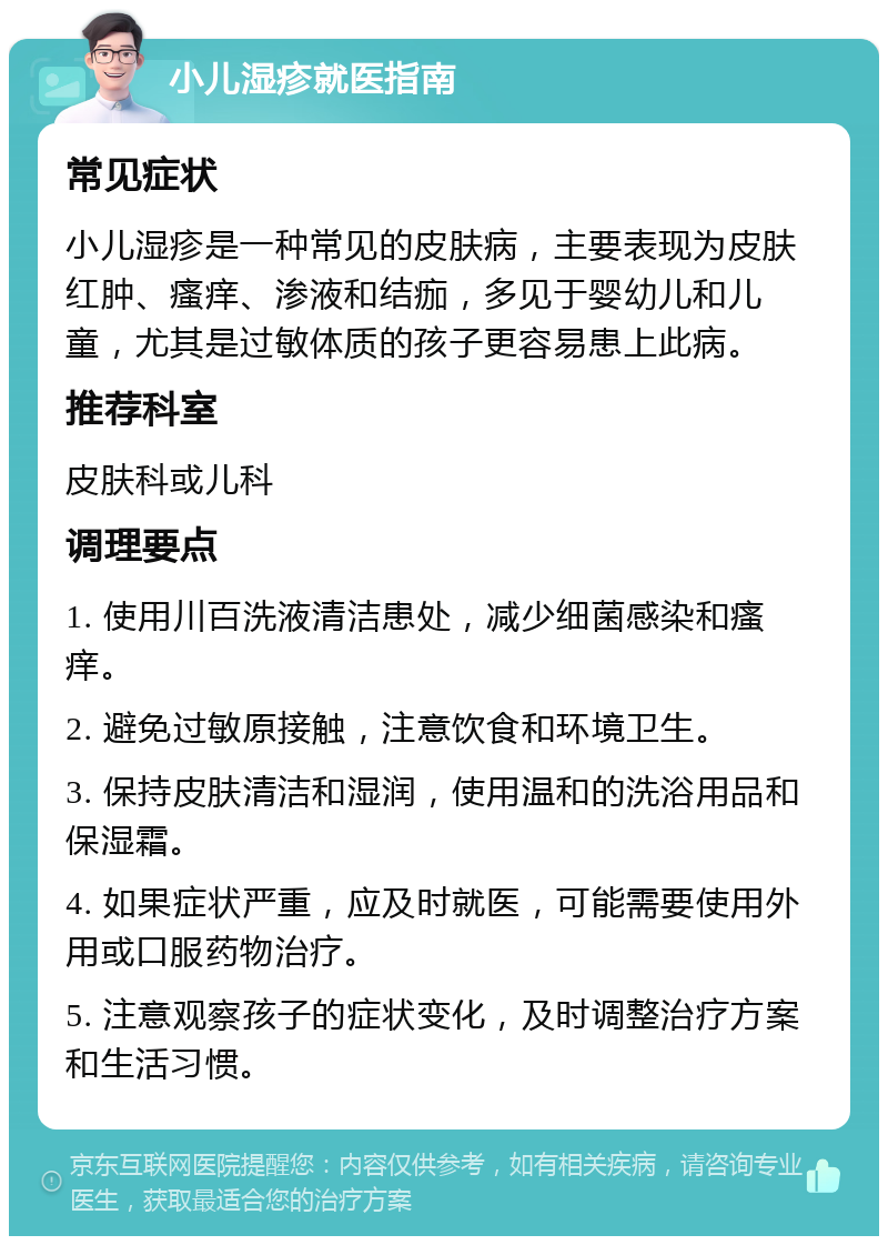 小儿湿疹就医指南 常见症状 小儿湿疹是一种常见的皮肤病，主要表现为皮肤红肿、瘙痒、渗液和结痂，多见于婴幼儿和儿童，尤其是过敏体质的孩子更容易患上此病。 推荐科室 皮肤科或儿科 调理要点 1. 使用川百洗液清洁患处，减少细菌感染和瘙痒。 2. 避免过敏原接触，注意饮食和环境卫生。 3. 保持皮肤清洁和湿润，使用温和的洗浴用品和保湿霜。 4. 如果症状严重，应及时就医，可能需要使用外用或口服药物治疗。 5. 注意观察孩子的症状变化，及时调整治疗方案和生活习惯。