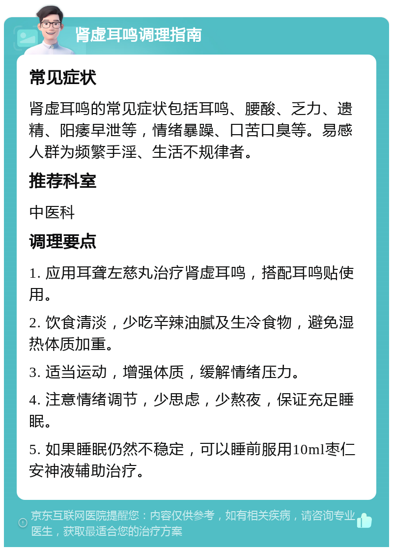 肾虚耳鸣调理指南 常见症状 肾虚耳鸣的常见症状包括耳鸣、腰酸、乏力、遗精、阳痿早泄等，情绪暴躁、口苦口臭等。易感人群为频繁手淫、生活不规律者。 推荐科室 中医科 调理要点 1. 应用耳聋左慈丸治疗肾虚耳鸣，搭配耳鸣贴使用。 2. 饮食清淡，少吃辛辣油腻及生冷食物，避免湿热体质加重。 3. 适当运动，增强体质，缓解情绪压力。 4. 注意情绪调节，少思虑，少熬夜，保证充足睡眠。 5. 如果睡眠仍然不稳定，可以睡前服用10ml枣仁安神液辅助治疗。