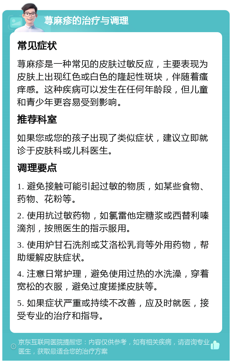 荨麻疹的治疗与调理 常见症状 荨麻疹是一种常见的皮肤过敏反应，主要表现为皮肤上出现红色或白色的隆起性斑块，伴随着瘙痒感。这种疾病可以发生在任何年龄段，但儿童和青少年更容易受到影响。 推荐科室 如果您或您的孩子出现了类似症状，建议立即就诊于皮肤科或儿科医生。 调理要点 1. 避免接触可能引起过敏的物质，如某些食物、药物、花粉等。 2. 使用抗过敏药物，如氯雷他定糖浆或西替利嗪滴剂，按照医生的指示服用。 3. 使用炉甘石洗剂或艾洛松乳膏等外用药物，帮助缓解皮肤症状。 4. 注意日常护理，避免使用过热的水洗澡，穿着宽松的衣服，避免过度搓揉皮肤等。 5. 如果症状严重或持续不改善，应及时就医，接受专业的治疗和指导。