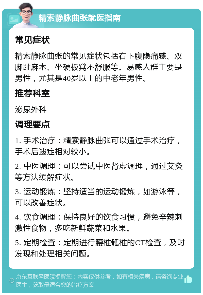 精索静脉曲张就医指南 常见症状 精索静脉曲张的常见症状包括右下腹隐痛感、双脚趾麻木、坐硬板凳不舒服等。易感人群主要是男性，尤其是40岁以上的中老年男性。 推荐科室 泌尿外科 调理要点 1. 手术治疗：精索静脉曲张可以通过手术治疗，手术后遗症相对较小。 2. 中医调理：可以尝试中医肾虚调理，通过艾灸等方法缓解症状。 3. 运动锻炼：坚持适当的运动锻炼，如游泳等，可以改善症状。 4. 饮食调理：保持良好的饮食习惯，避免辛辣刺激性食物，多吃新鲜蔬菜和水果。 5. 定期检查：定期进行腰椎骶椎的CT检查，及时发现和处理相关问题。