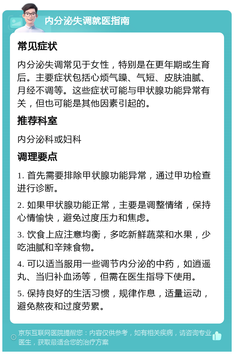 内分泌失调就医指南 常见症状 内分泌失调常见于女性，特别是在更年期或生育后。主要症状包括心烦气躁、气短、皮肤油腻、月经不调等。这些症状可能与甲状腺功能异常有关，但也可能是其他因素引起的。 推荐科室 内分泌科或妇科 调理要点 1. 首先需要排除甲状腺功能异常，通过甲功检查进行诊断。 2. 如果甲状腺功能正常，主要是调整情绪，保持心情愉快，避免过度压力和焦虑。 3. 饮食上应注意均衡，多吃新鲜蔬菜和水果，少吃油腻和辛辣食物。 4. 可以适当服用一些调节内分泌的中药，如逍遥丸、当归补血汤等，但需在医生指导下使用。 5. 保持良好的生活习惯，规律作息，适量运动，避免熬夜和过度劳累。