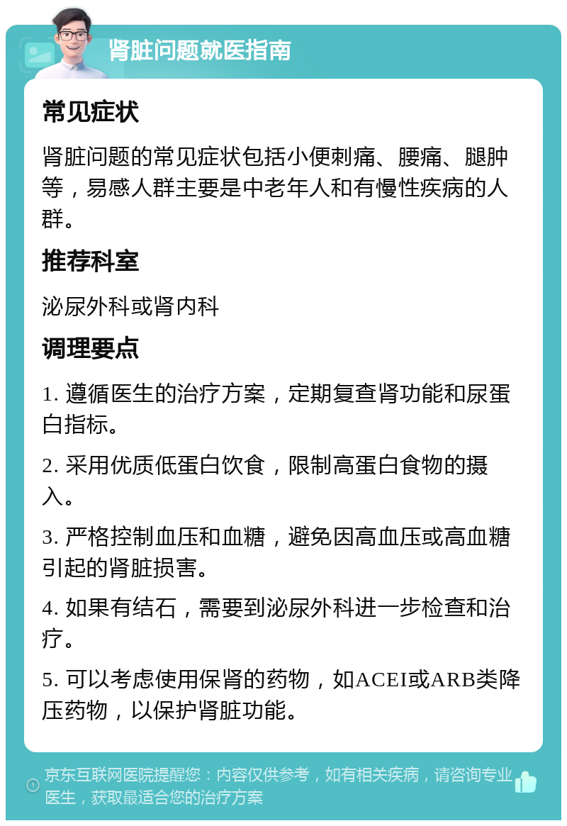 肾脏问题就医指南 常见症状 肾脏问题的常见症状包括小便刺痛、腰痛、腿肿等，易感人群主要是中老年人和有慢性疾病的人群。 推荐科室 泌尿外科或肾内科 调理要点 1. 遵循医生的治疗方案，定期复查肾功能和尿蛋白指标。 2. 采用优质低蛋白饮食，限制高蛋白食物的摄入。 3. 严格控制血压和血糖，避免因高血压或高血糖引起的肾脏损害。 4. 如果有结石，需要到泌尿外科进一步检查和治疗。 5. 可以考虑使用保肾的药物，如ACEI或ARB类降压药物，以保护肾脏功能。