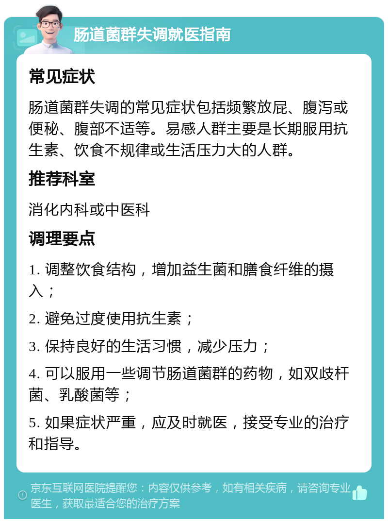 肠道菌群失调就医指南 常见症状 肠道菌群失调的常见症状包括频繁放屁、腹泻或便秘、腹部不适等。易感人群主要是长期服用抗生素、饮食不规律或生活压力大的人群。 推荐科室 消化内科或中医科 调理要点 1. 调整饮食结构，增加益生菌和膳食纤维的摄入； 2. 避免过度使用抗生素； 3. 保持良好的生活习惯，减少压力； 4. 可以服用一些调节肠道菌群的药物，如双歧杆菌、乳酸菌等； 5. 如果症状严重，应及时就医，接受专业的治疗和指导。