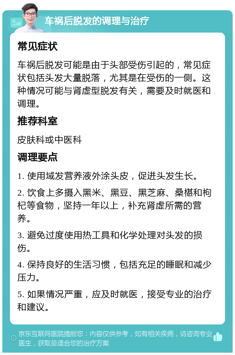 车祸后脱发的调理与治疗 常见症状 车祸后脱发可能是由于头部受伤引起的，常见症状包括头发大量脱落，尤其是在受伤的一侧。这种情况可能与肾虚型脱发有关，需要及时就医和调理。 推荐科室 皮肤科或中医科 调理要点 1. 使用域发营养液外涂头皮，促进头发生长。 2. 饮食上多摄入黑米、黑豆、黑芝麻、桑椹和枸杞等食物，坚持一年以上，补充肾虚所需的营养。 3. 避免过度使用热工具和化学处理对头发的损伤。 4. 保持良好的生活习惯，包括充足的睡眠和减少压力。 5. 如果情况严重，应及时就医，接受专业的治疗和建议。