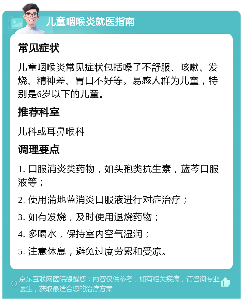 儿童咽喉炎就医指南 常见症状 儿童咽喉炎常见症状包括嗓子不舒服、咳嗽、发烧、精神差、胃口不好等。易感人群为儿童，特别是6岁以下的儿童。 推荐科室 儿科或耳鼻喉科 调理要点 1. 口服消炎类药物，如头孢类抗生素，蓝芩口服液等； 2. 使用蒲地蓝消炎口服液进行对症治疗； 3. 如有发烧，及时使用退烧药物； 4. 多喝水，保持室内空气湿润； 5. 注意休息，避免过度劳累和受凉。