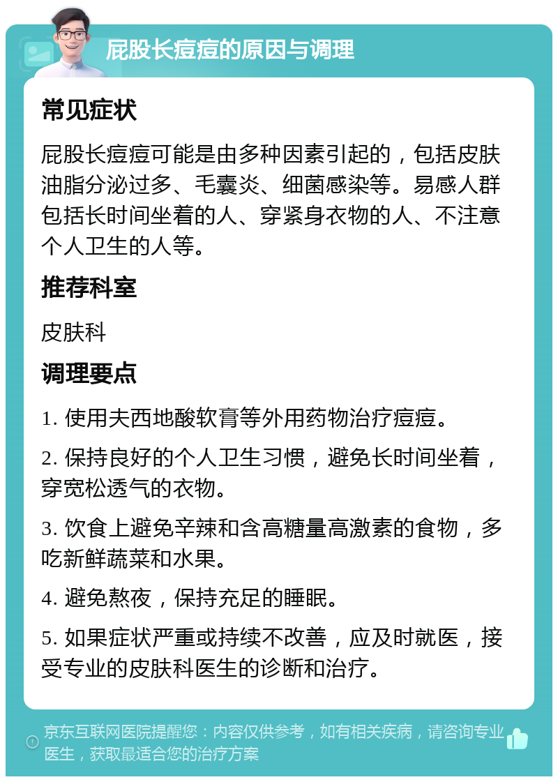 屁股长痘痘的原因与调理 常见症状 屁股长痘痘可能是由多种因素引起的，包括皮肤油脂分泌过多、毛囊炎、细菌感染等。易感人群包括长时间坐着的人、穿紧身衣物的人、不注意个人卫生的人等。 推荐科室 皮肤科 调理要点 1. 使用夫西地酸软膏等外用药物治疗痘痘。 2. 保持良好的个人卫生习惯，避免长时间坐着，穿宽松透气的衣物。 3. 饮食上避免辛辣和含高糖量高激素的食物，多吃新鲜蔬菜和水果。 4. 避免熬夜，保持充足的睡眠。 5. 如果症状严重或持续不改善，应及时就医，接受专业的皮肤科医生的诊断和治疗。