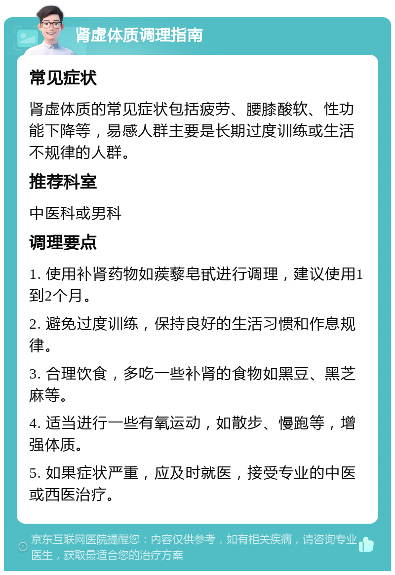 肾虚体质调理指南 常见症状 肾虚体质的常见症状包括疲劳、腰膝酸软、性功能下降等，易感人群主要是长期过度训练或生活不规律的人群。 推荐科室 中医科或男科 调理要点 1. 使用补肾药物如蒺藜皂甙进行调理，建议使用1到2个月。 2. 避免过度训练，保持良好的生活习惯和作息规律。 3. 合理饮食，多吃一些补肾的食物如黑豆、黑芝麻等。 4. 适当进行一些有氧运动，如散步、慢跑等，增强体质。 5. 如果症状严重，应及时就医，接受专业的中医或西医治疗。